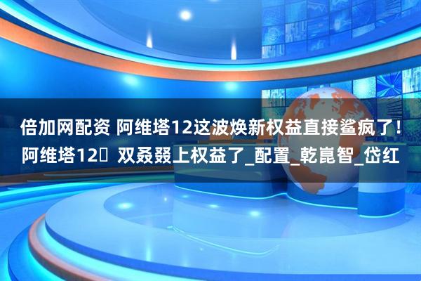 倍加网配资 阿维塔12这波焕新权益直接鲨疯了！阿维塔12⼜双叒叕上权益了_配置_乾崑智_岱红