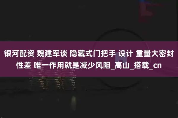 银河配资 魏建军谈 隐藏式门把手 设计 重量大密封性差 唯一作用就是减少风阻_高山_搭载_cn
