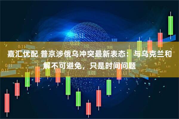 嘉汇优配 普京涉俄乌冲突最新表态：与乌克兰和解不可避免，只是时间问题