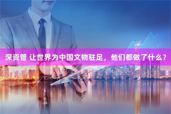 深资管 让世界为中国文物驻足，他们都做了什么？