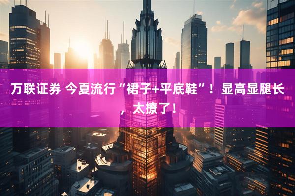 万联证券 今夏流行“裙子+平底鞋”！显高显腿长，太撩了！