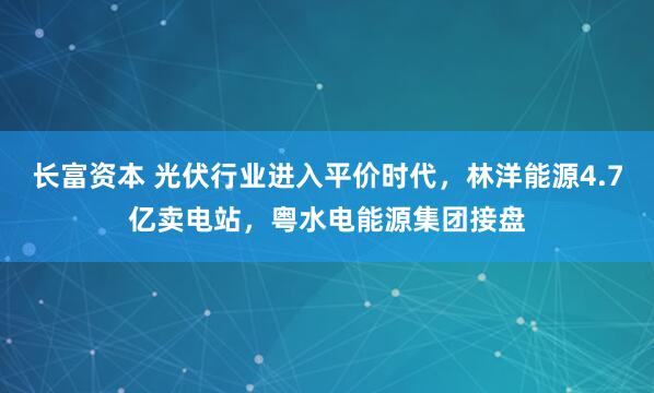 长富资本 光伏行业进入平价时代，林洋能源4.7亿卖电站，粤水电能源集团接盘