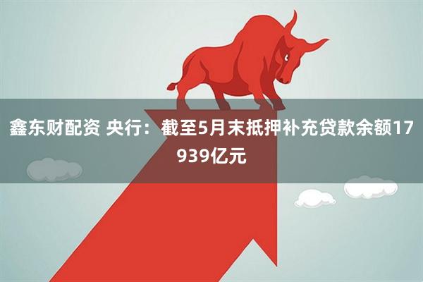 鑫东财配资 央行：截至5月末抵押补充贷款余额17939亿元