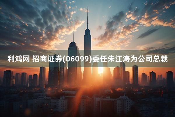 利鸿网 招商证券(06099)委任朱江涛为公司总裁