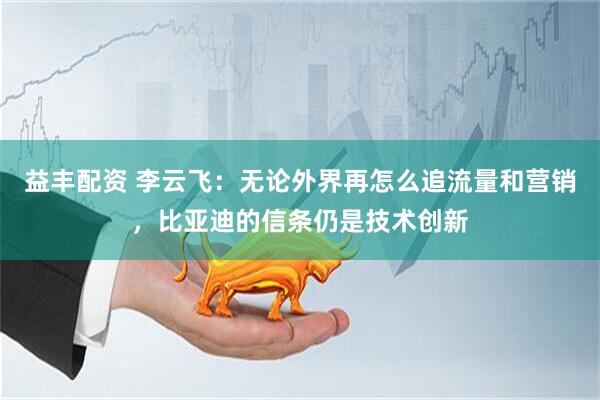 益丰配资 李云飞：无论外界再怎么追流量和营销，比亚迪的信条仍是技术创新