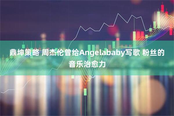 鼎坤策略 周杰伦曾给Angelababy写歌 粉丝的音乐治愈力
