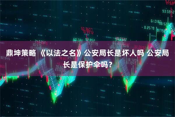 鼎坤策略 《以法之名》公安局长是坏人吗 公安局长是保护伞吗？