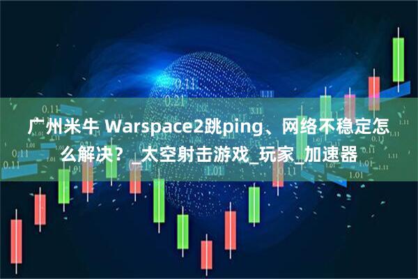 广州米牛 Warspace2跳ping、网络不稳定怎么解决？_太空射击游戏_玩家_加速器