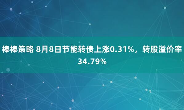 棒棒策略 8月8日节能转债上涨0.31%，转股溢价率34.79%