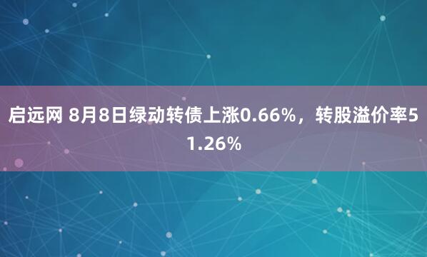 启远网 8月8日绿动转债上涨0.66%，转股溢价率51.26%