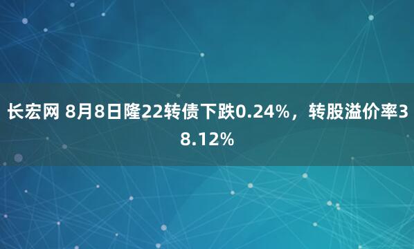 长宏网 8月8日隆22转债下跌0.24%，转股溢价率38.12%
