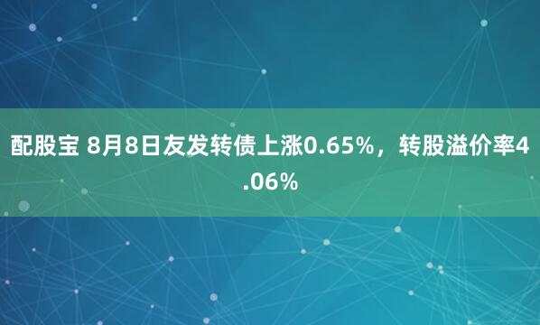 配股宝 8月8日友发转债上涨0.65%，转股溢价率4.06%
