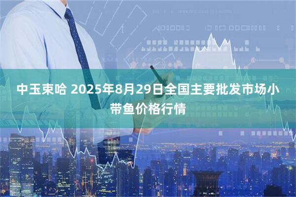 中玉束哈 2025年8月29日全国主要批发市场小带鱼价格行情
