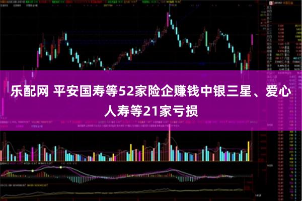 乐配网 平安国寿等52家险企赚钱中银三星、爱心人寿等21家亏损