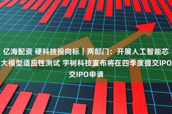 亿海配资 硬科技投向标｜两部门：开展人工智能芯片与大模型适应性测试 宇树科技宣布将在四季度提交IPO申请