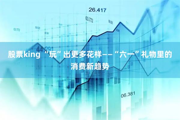 股票king “玩”出更多花样——“六一”礼物里的消费新趋势