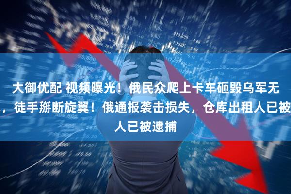 大御优配 视频曝光！俄民众爬上卡车砸毁乌军无人机，徒手掰断旋翼！俄通报袭击损失，仓库出租人已被逮捕