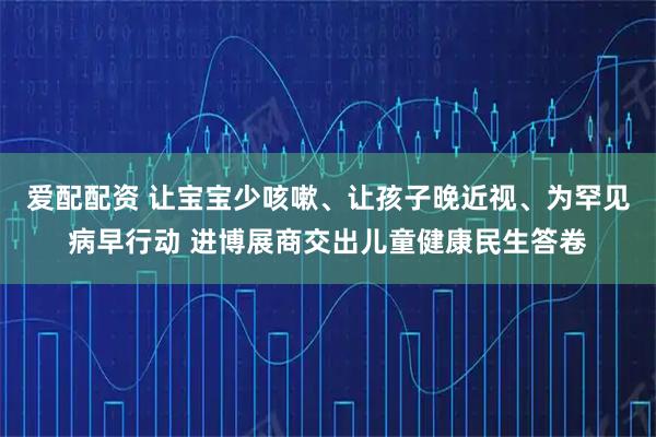 爱配配资 让宝宝少咳嗽、让孩子晚近视、为罕见病早行动 进博展商交出儿童健康民生答卷