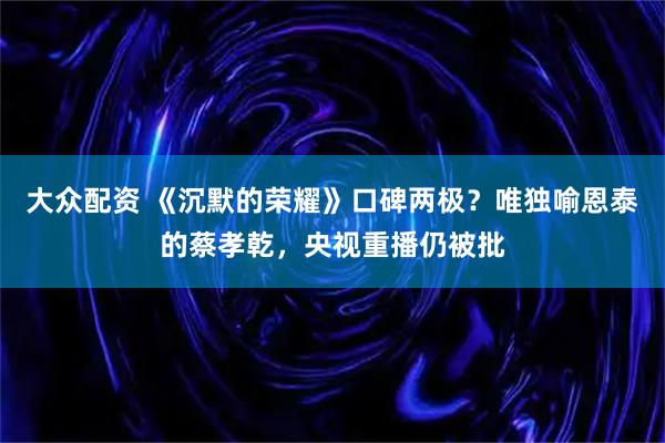 大众配资 《沉默的荣耀》口碑两极？唯独喻恩泰的蔡孝乾，央视重播仍被批