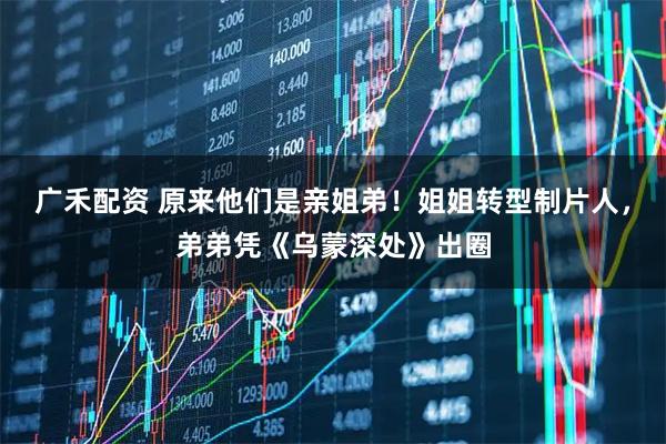 广禾配资 原来他们是亲姐弟！姐姐转型制片人，弟弟凭《乌蒙深处》出圈