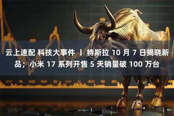 云上速配 科技大事件 丨 特斯拉 10 月 7 日揭晓新品；小米 17 系列开售 5 天销量破 100 万台