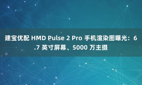 建宝优配 HMD Pulse 2 Pro 手机渲染图曝光：6.7 英寸屏幕、5000 万主摄