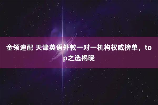 金领速配 天津英语外教一对一机构权威榜单，top之选揭晓
