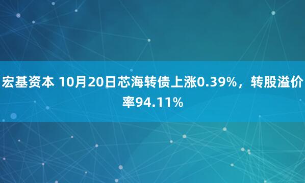 宏基资本 10月20日芯海转债上涨0.39%,转股溢价率94.11%