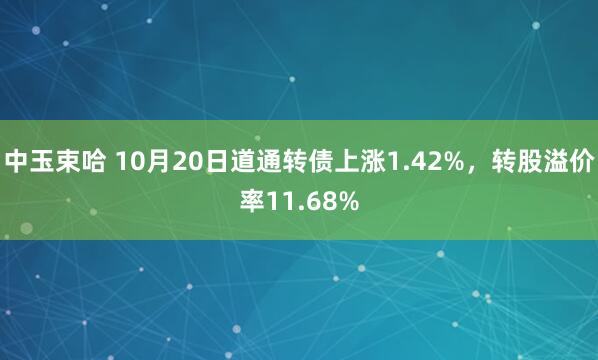 中玉束哈 10月20日道通转债上涨1.42%，转股溢价率11.68%