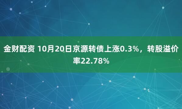 金财配资 10月20日京源转债上涨0.3%，转股溢价率22.78%