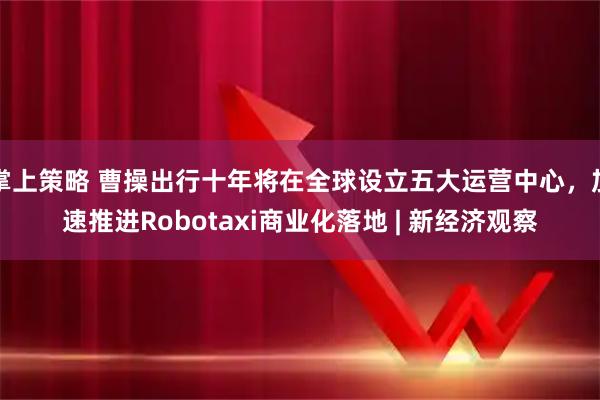 掌上策略 曹操出行十年将在全球设立五大运营中心,加速推进Robotaxi商业化落地 | 新经济观察