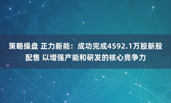 策略操盘 正力新能:成功完成4592.1万股新股配售 以增强产能和研发的核心竞争力