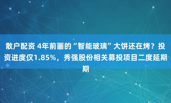 散户配资 4年前画的“智能玻璃”大饼还在烤？投资进度仅1.85%，秀强股份相关募投项目二度延期