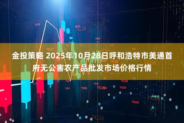 金投策略 2025年10月28日呼和浩特市美通首府无公害农产品批发市场价格行情