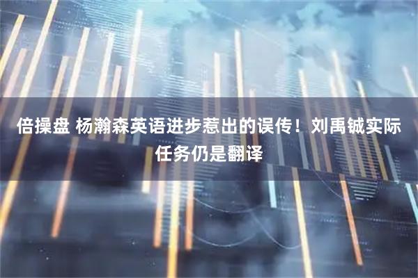 倍操盘 杨瀚森英语进步惹出的误传！刘禹铖实际任务仍是翻译