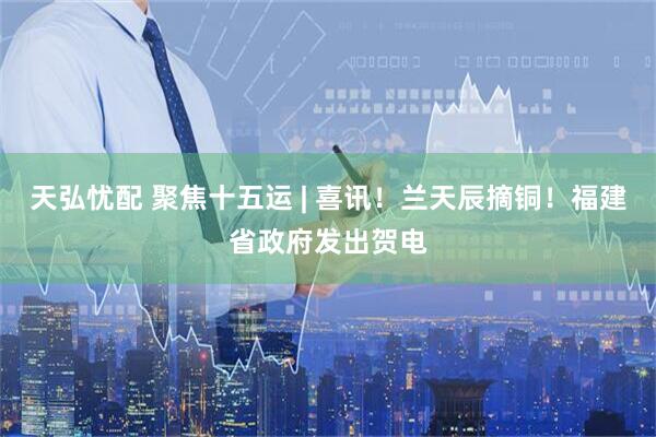 天弘忧配 聚焦十五运 | 喜讯!兰天辰摘铜!福建省政府发出贺电