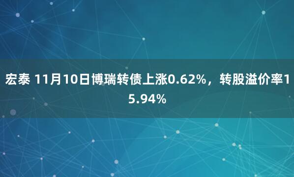 宏泰 11月10日博瑞转债上涨0.62%，转股溢价率15.94%