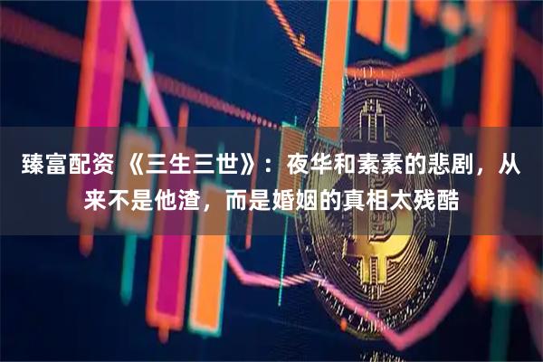 臻富配资 《三生三世》：夜华和素素的悲剧，从来不是他渣，而是婚姻的真相太残酷