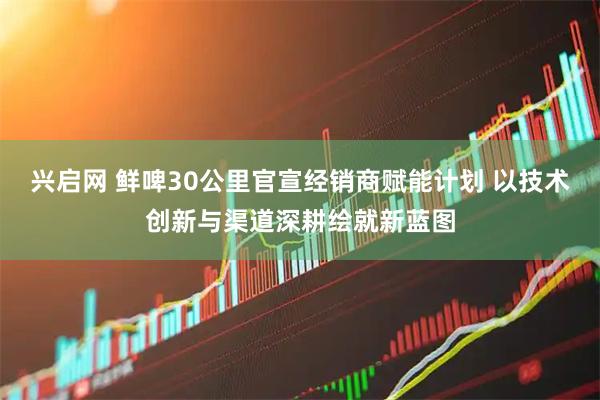 兴启网 鲜啤30公里官宣经销商赋能计划 以技术创新与渠道深耕绘就新蓝图