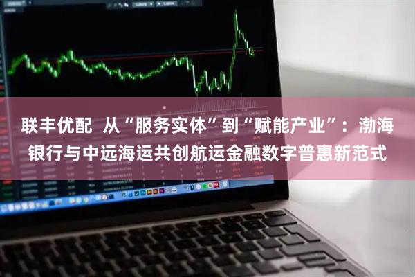 联丰优配 从“服务实体”到“赋能产业”:渤海银行与中远海运共创航运金融数字普惠新范式