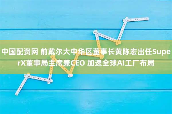 中国配资网 前戴尔大中华区董事长黄陈宏出任SuperX董事局主席兼CEO 加速全球AI工厂布局