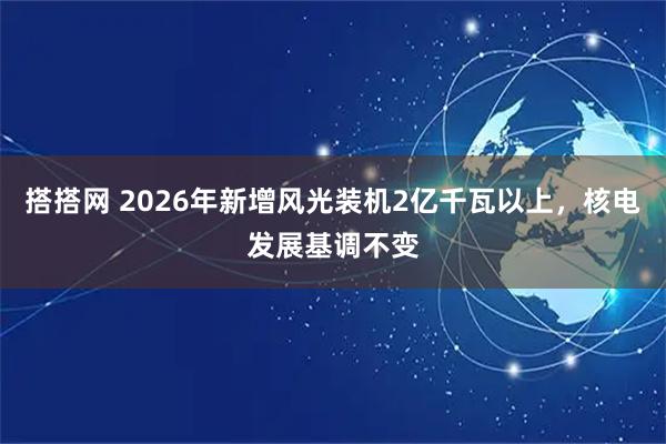 搭搭网 2026年新增风光装机2亿千瓦以上,核电发展基调不变